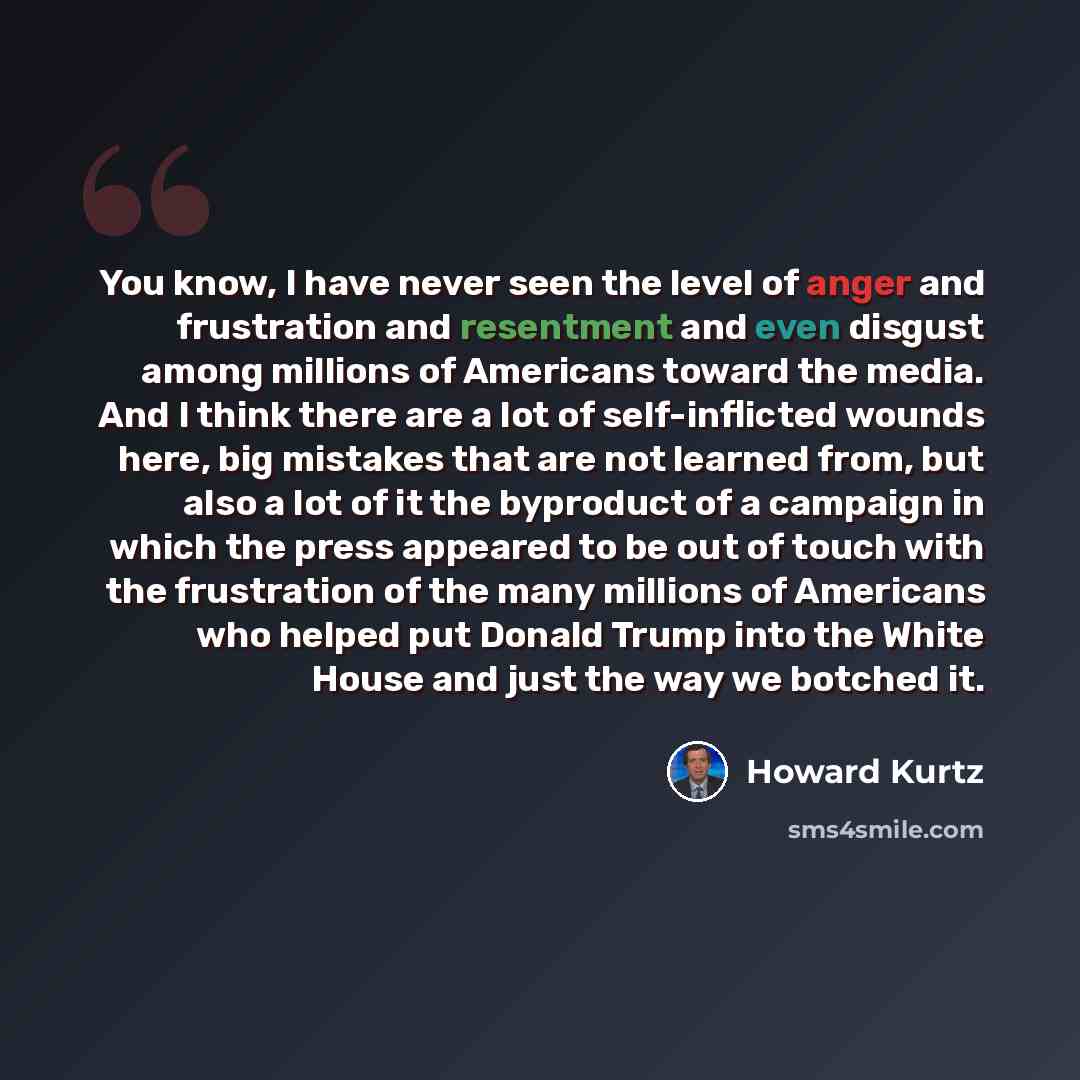 “You know, I have never seen the level of anger and frustration and resentment and even disgust among millions of Americans toward the media. And I think there are a lot of self-inflicted wounds here, big mistakes that are not learned from, but also a lot of it the byproduct of a campaign in which…” quote by Howard Kurtz