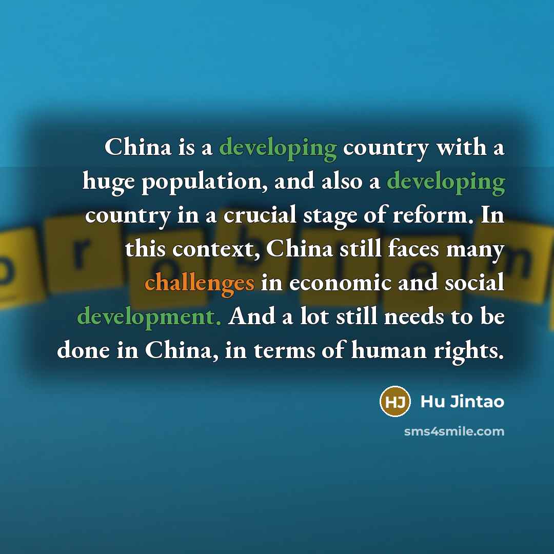 “China is a developing country with a huge population, and also a developing country in a crucial stage of reform. In this context, China still faces many challenges in economic and social development. And a lot still needs to be done in China, in terms of human rights.” quote by Hu Jintao