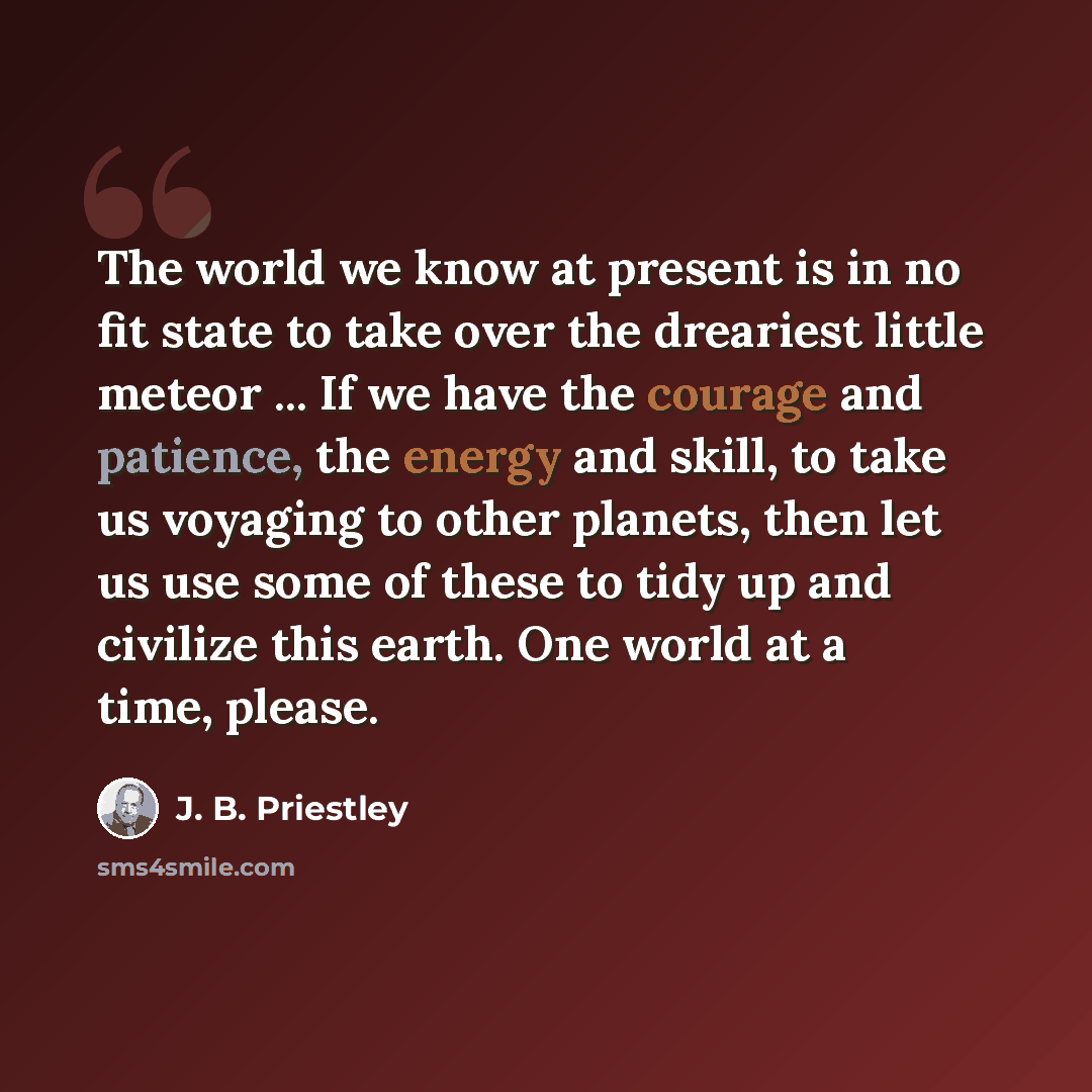 “The world we know at present is in no fit state to take over the dreariest little meteor ... If we have the courage and patience, the energy and skill, to take us voyaging to other planets, then let us use some of these to tidy up and civilize this earth. One world at a time, please.” quote by J. B. Priestley