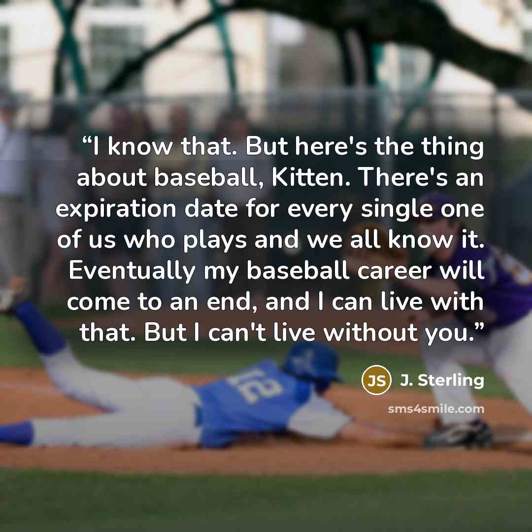“I know that. But here's the thing about baseball, Kitten. There's an expiration date for every single one of us who plays and we all know it. Eventually my baseball career will come to an end, and I can live with that. But I can't live without you.” quote by J. Sterling