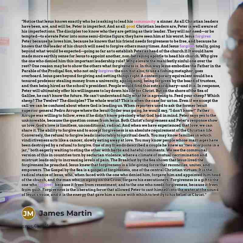 “Notice that Jesus knows exactly who he is asking to lead his community: a sinner. As all Christian leaders have been, are, and will be, Peter is imperfect. And as all good Christian leaders are, Peter is well aware of his imperfections. The disciples too know who they are getting as their leader…” quote by James Martin