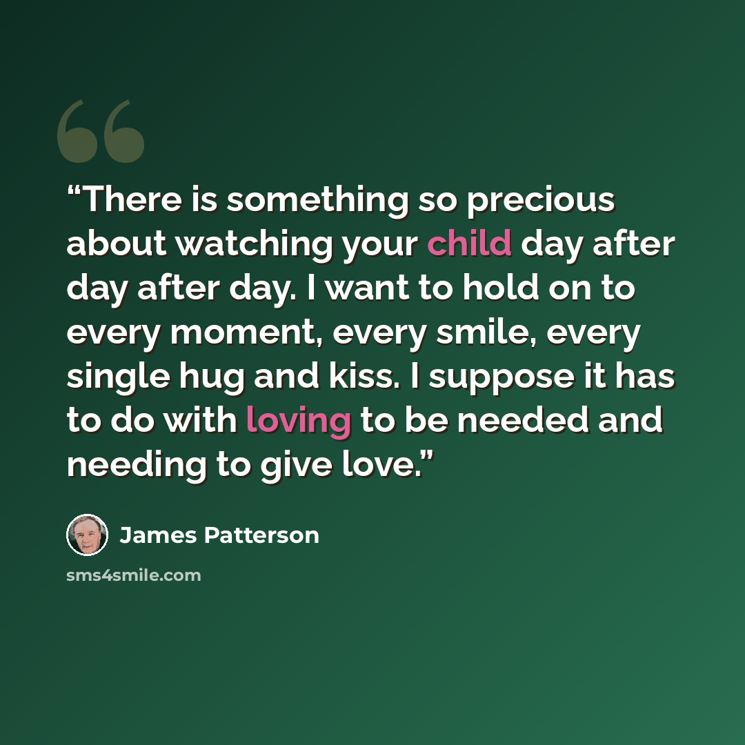 “There is something so precious about watching your child day after day after day. I want to hold on to every moment, every smile, every single hug and kiss. I suppose it has to do with loving to be needed and needing to give love.” quote by James Patterson