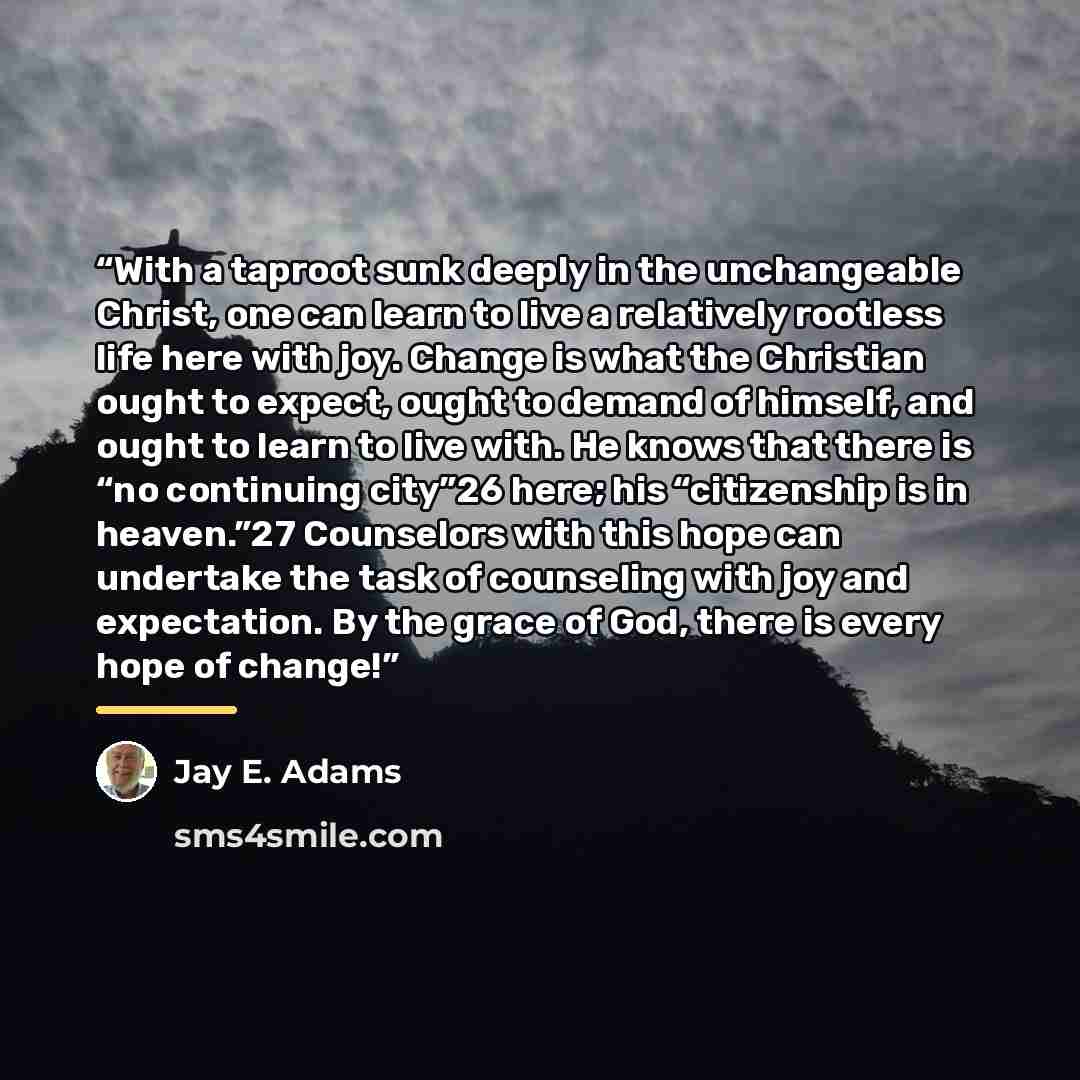 “With a taproot sunk deeply in the unchangeable Christ, one can learn to live a relatively rootless life here with joy. Change is what the Christian ought to expect, ought to demand of himself, and ought to learn to live with. He knows that there is “no continuing city”26 here; his “citizenship is…” quote by Jay E. Adams
