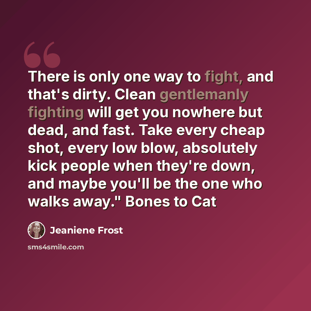 “There is only one way to fight, and that's dirty. Clean gentlemanly fighting will get you nowhere but dead, and fast. Take every cheap shot, every low blow, absolutely kick people when they're down, and maybe you'll be the one who walks away." Bones to Cat” quote by Jeaniene Frost