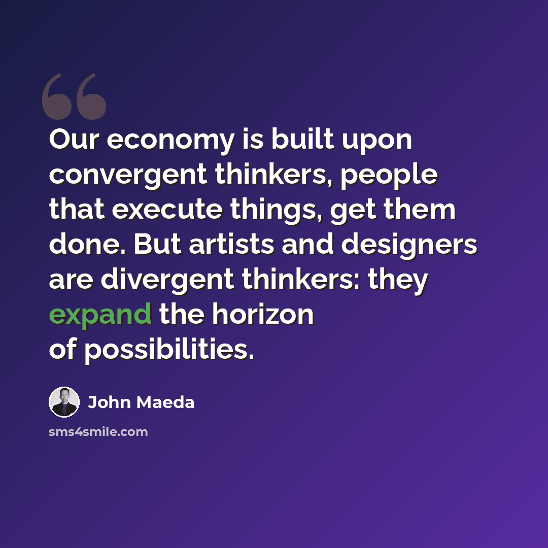 “Our economy is built upon convergent thinkers, people that execute things, get them done. But artists and designers are divergent thinkers: they expand the horizon of possibilities.” quote by John Maeda