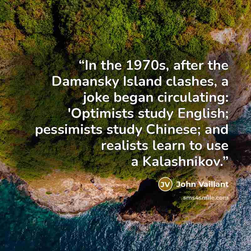 “In the 1970s, after the Damansky Island clashes, a joke began circulating: 'Optimists study English; pessimists study Chinese; and realists learn to use a Kalashnikov.” quote by John Vaillant