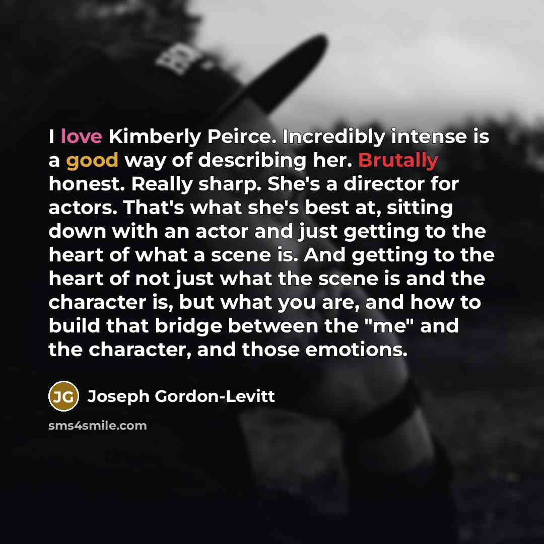 “I love Kimberly Peirce. Incredibly intense is a good way of describing her. Brutally honest. Really sharp. She's a director for actors. That's what she's best at, sitting down with an actor and just getting to the heart of what a scene is. And getting to the heart of not just what the scene is and…” quote by Joseph Gordon-Levitt