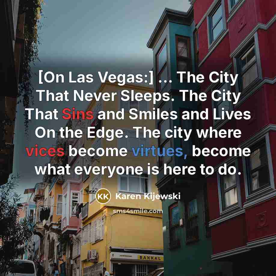 “[On Las Vegas:] ... The City That Never Sleeps. The City That Sins and Smiles and Lives On the Edge. The city where vices become virtues, become what everyone is here to do.” quote by Karen Kijewski