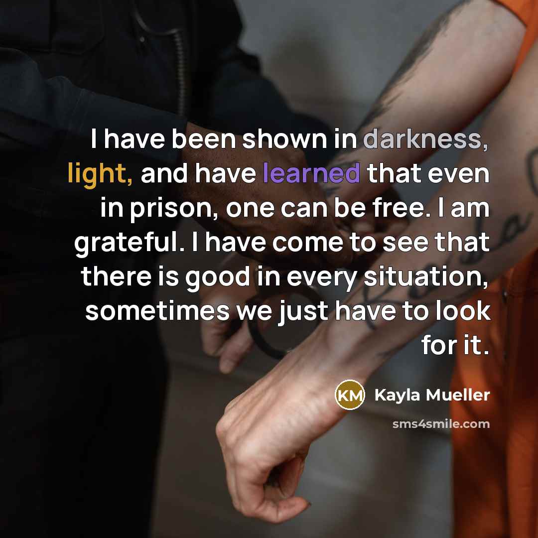 “I have been shown in darkness, light, and have learned that even in prison, one can be free. I am grateful. I have come to see that there is good in every situation, sometimes we just have to look for it.” quote by Kayla Mueller