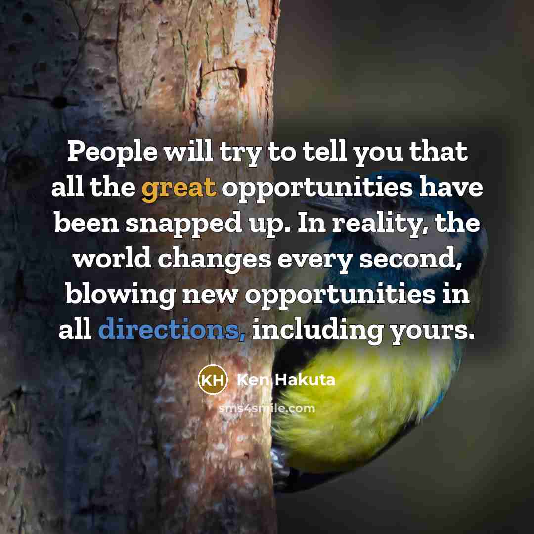 “People will try to tell you that all the great opportunities have been snapped up. In reality, the world changes every second, blowing new opportunities in all directions, including yours.” quote by Ken Hakuta
