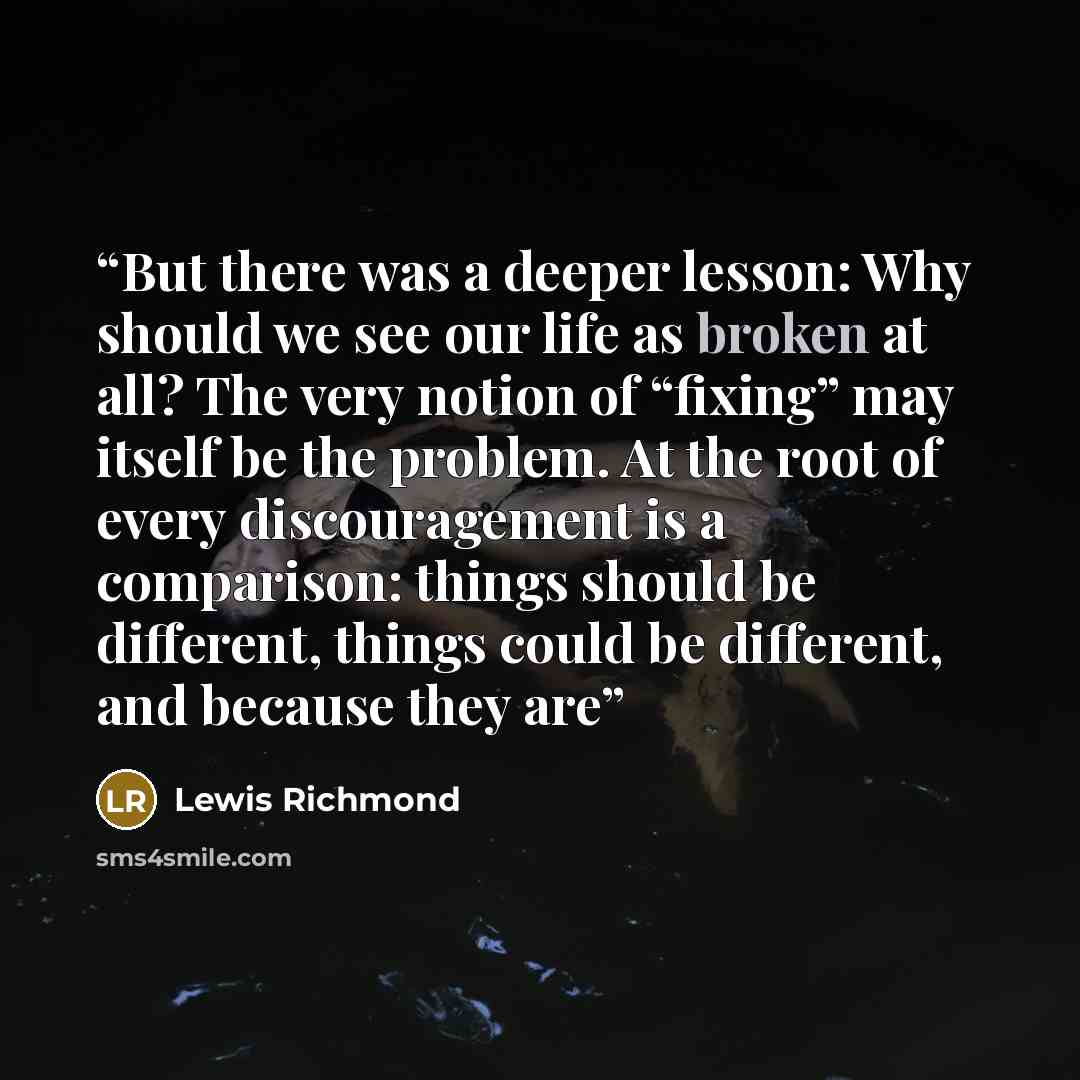 “But there was a deeper lesson: Why should we see our life as broken at all? The very notion of “fixing” may itself be the problem. At the root of every discouragement is a comparison: things should be different, things could be different, and because they are” quote by Lewis Richmond