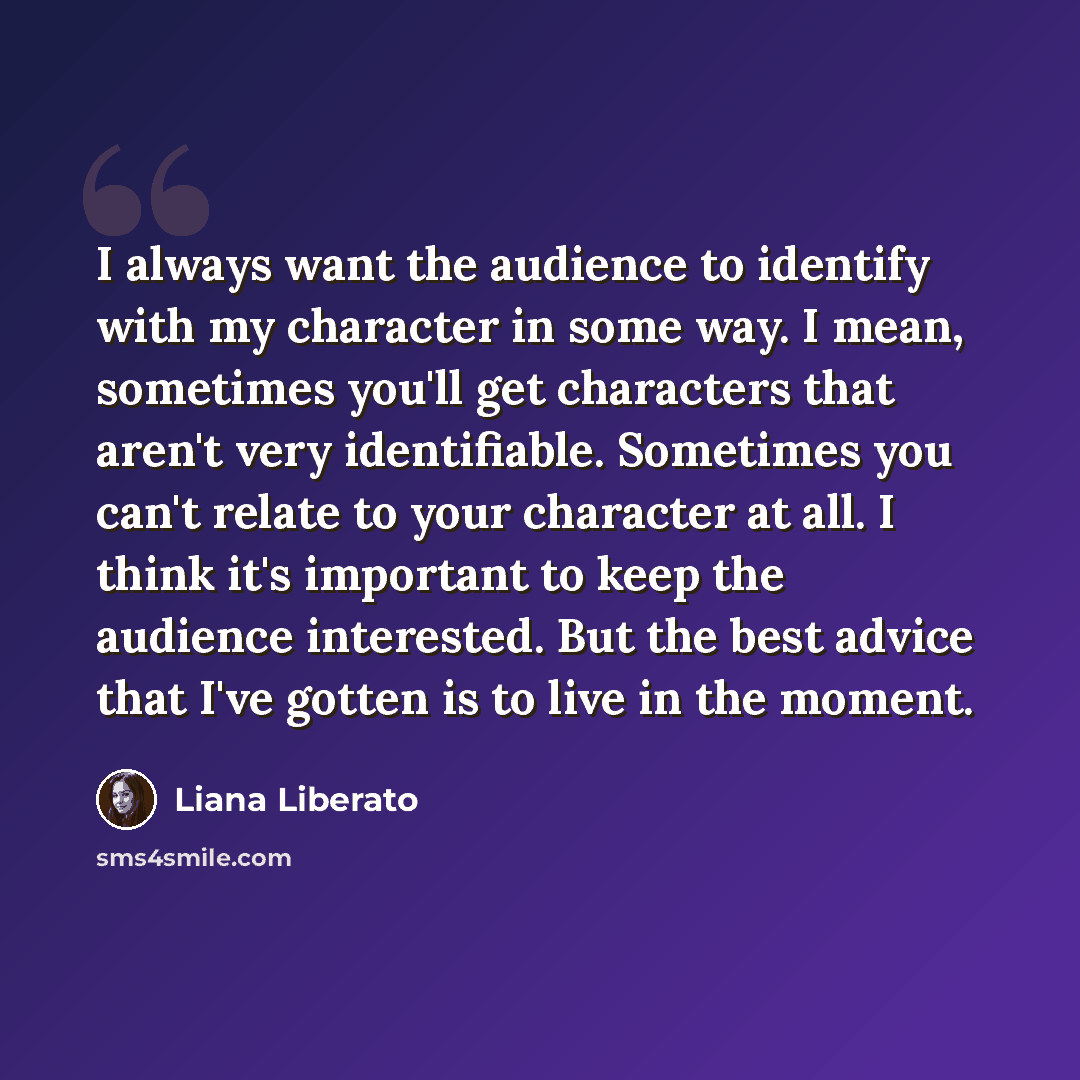 “I always want the audience to identify with my character in some way. I mean, sometimes you'll get characters that aren't very identifiable. Sometimes you can't relate to your character at all. I think it's important to keep the audience interested. But the best advice that I've gotten is to live…” quote by Liana Liberato