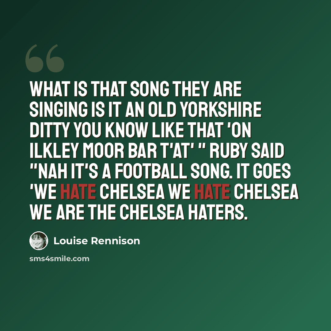 “What is that song they are singing Is it an old Yorkshire ditty you know like that 'On Ilkley Moor Bar T'at' " Ruby said "Nah it's a football song. It goes 'We hate Chelsea we hate Chelsea we are the Chelsea haters.” quote by Louise Rennison