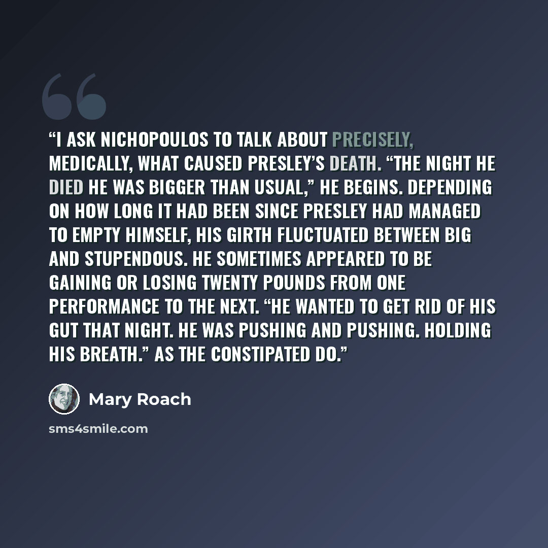 “I ask Nichopoulos to talk about precisely, medically, what caused Presley’s death. “The night he died he was bigger than usual,” he begins. Depending on how long it had been since Presley had managed to empty himself, his girth fluctuated between big and stupendous. He sometimes appeared to be…” quote by Mary Roach