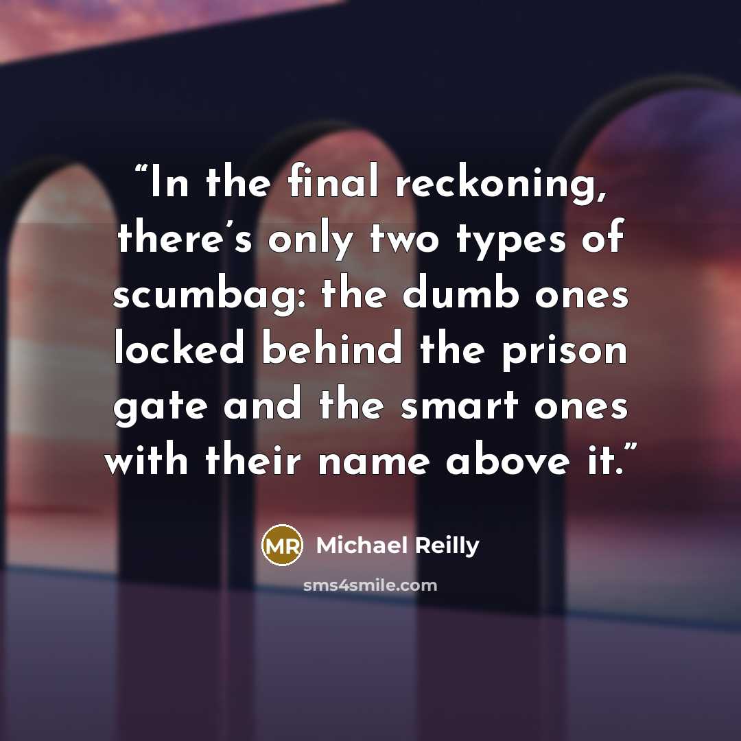 “In the final reckoning, there’s only two types of scumbag: the dumb ones locked behind the prison gate and the smart ones with their name above it.” quote by Michael Reilly