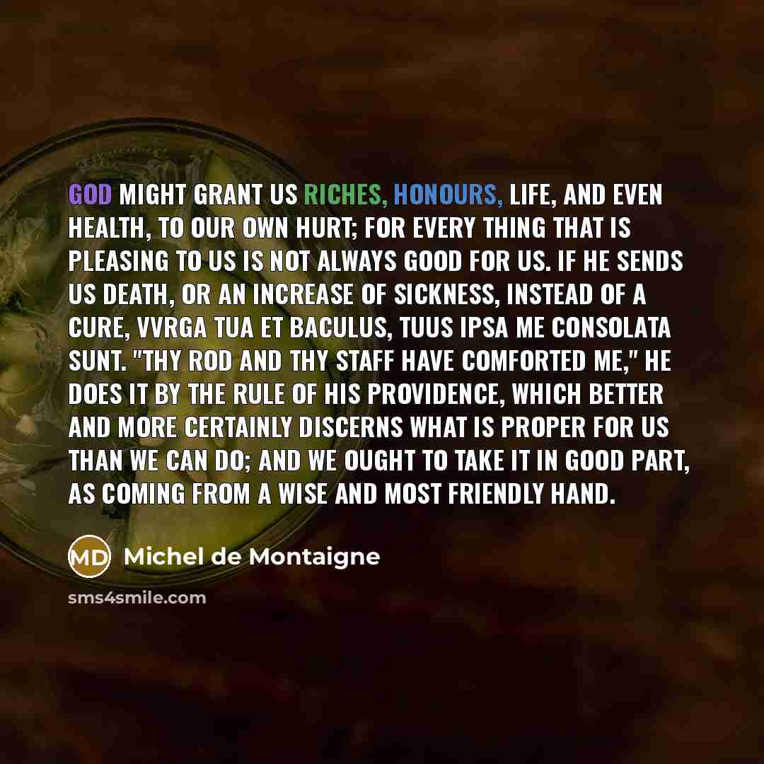 “God might grant us riches, honours, life, and even health, to our own hurt; for every thing that is pleasing to us is not always good for us. If he sends us death, or an increase of sickness, instead of a cure, Vvrga tua et baculus, tuus ipsa me consolata sunt. "Thy rod and thy staff have…” quote by Michel de Montaigne