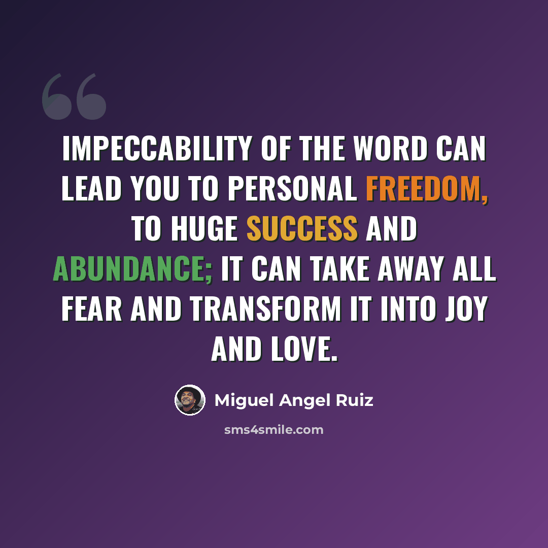 “Impeccability of the word can lead you to personal freedom, to huge success and abundance; it can take away all fear and transform it into joy and love.” quote by Miguel Angel Ruiz
