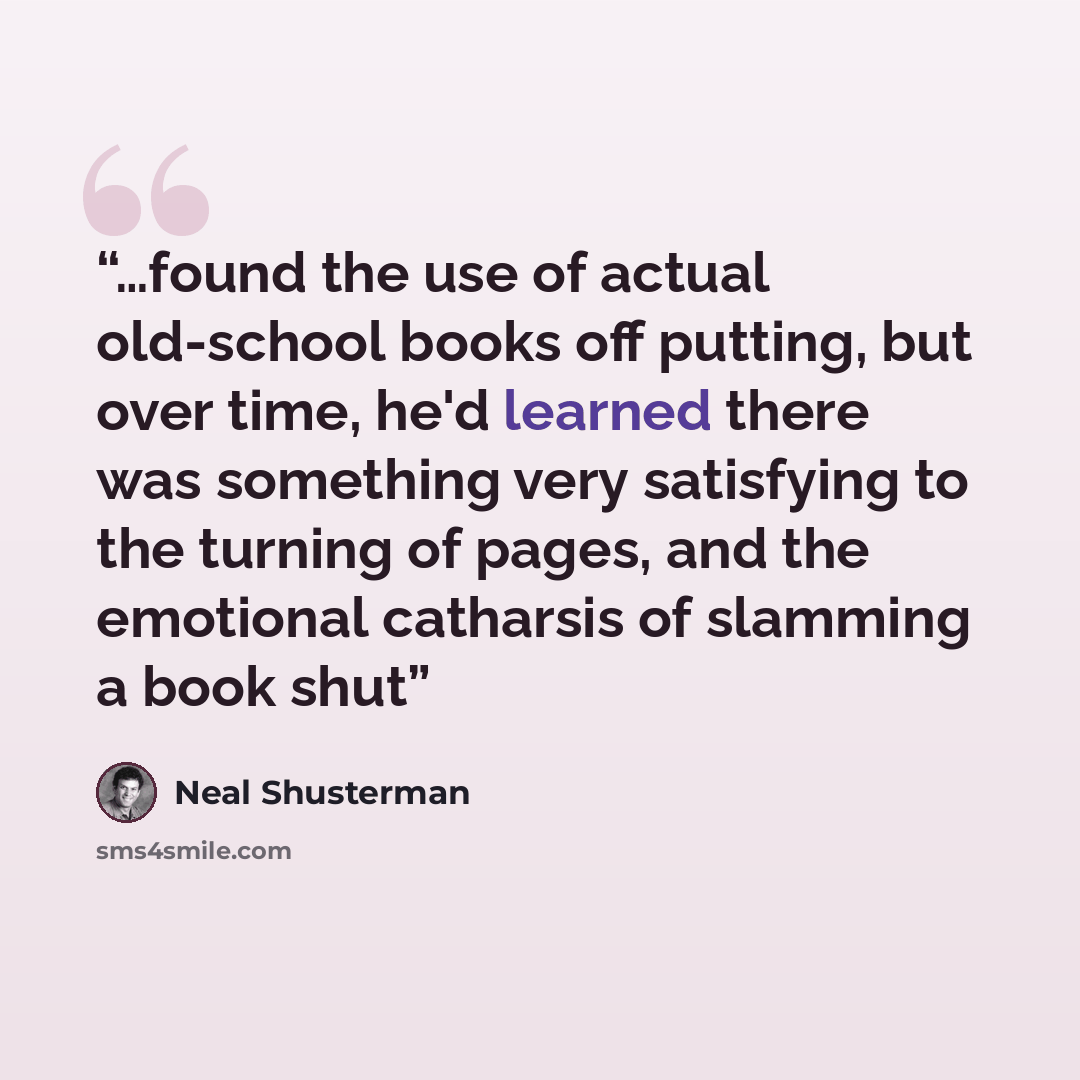 “…found the use of actual old-school books off putting, but over time, he'd learned there was something very satisfying to the turning of pages, and the emotional catharsis of slamming a book shut” quote by Neal Shusterman