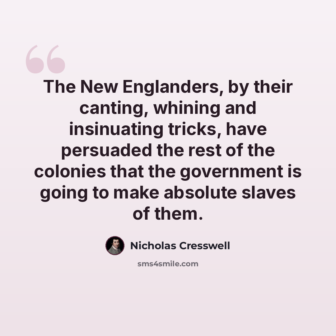 “The New Englanders, by their canting, whining and insinuating tricks, have persuaded the rest of the colonies that the government is going to make absolute slaves of them.” quote by Nicholas Cresswell