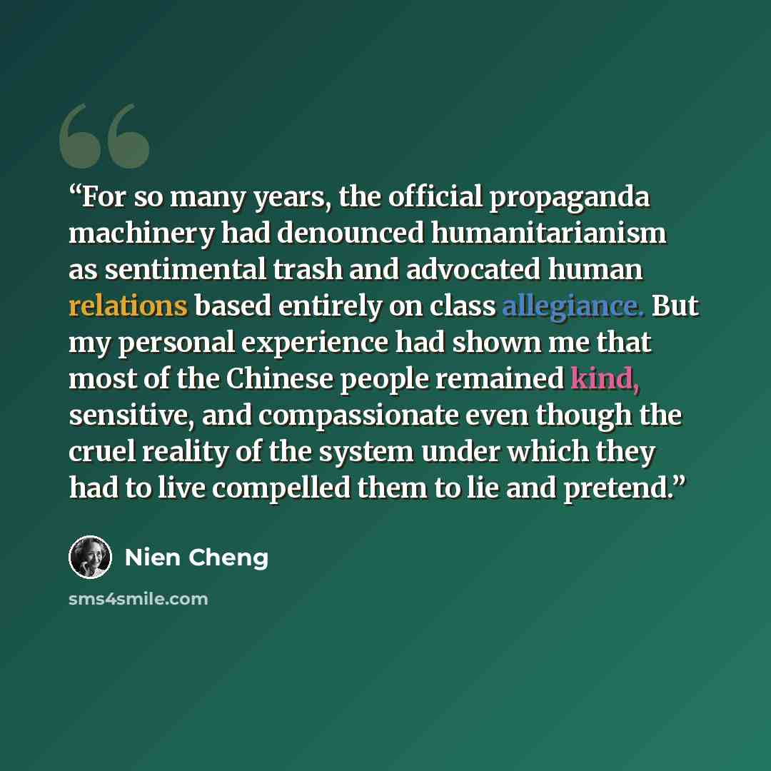 “For so many years, the official propaganda machinery had denounced humanitarianism as sentimental trash and advocated human relations based entirely on class allegiance. But my personal experience had shown me that most of the Chinese people remained kind, sensitive, and compassionate even though…” quote by Nien Cheng