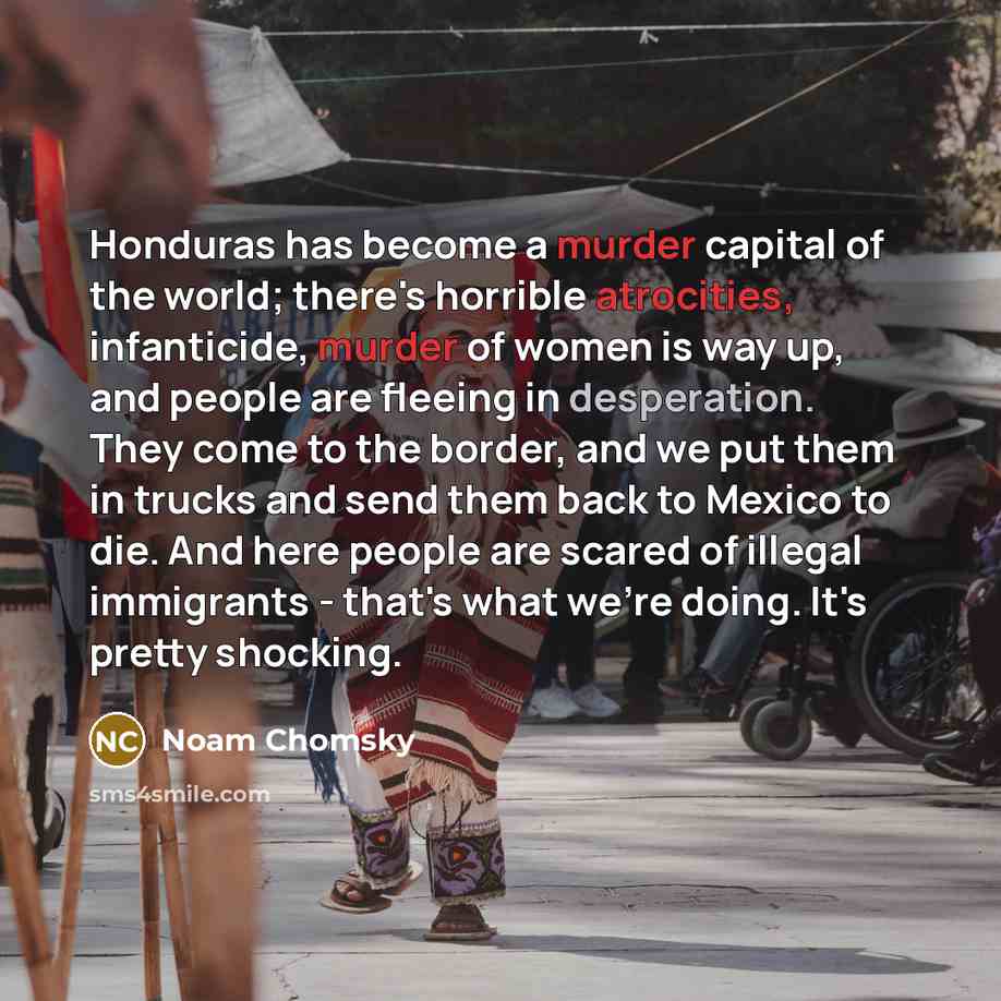 “Honduras has become a murder capital of the world; there's horrible atrocities, infanticide, murder of women is way up, and people are fleeing in desperation. They come to the border, and we put them in trucks and send them back to Mexico to die. And here people are scared of illegal immigrants…” quote by Noam Chomsky