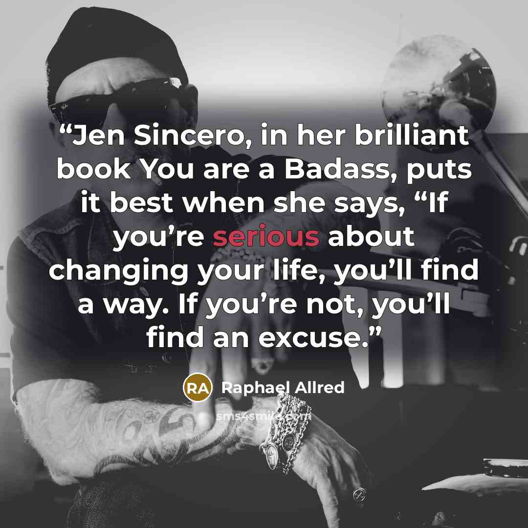 “Jen Sincero, in her brilliant book You are a Badass, puts it best when she says, “If you’re serious about changing your life, you’ll find a way. If you’re not, you’ll find an excuse.” quote by Raphael Allred