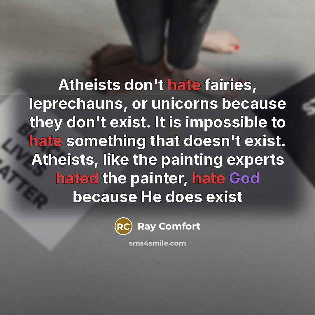 “Atheists don't hate fairies, leprechauns, or unicorns because they don't exist. It is impossible to hate something that doesn't exist. Atheists, like the painting experts hated the painter, hate God because He does exist” quote by Ray Comfort