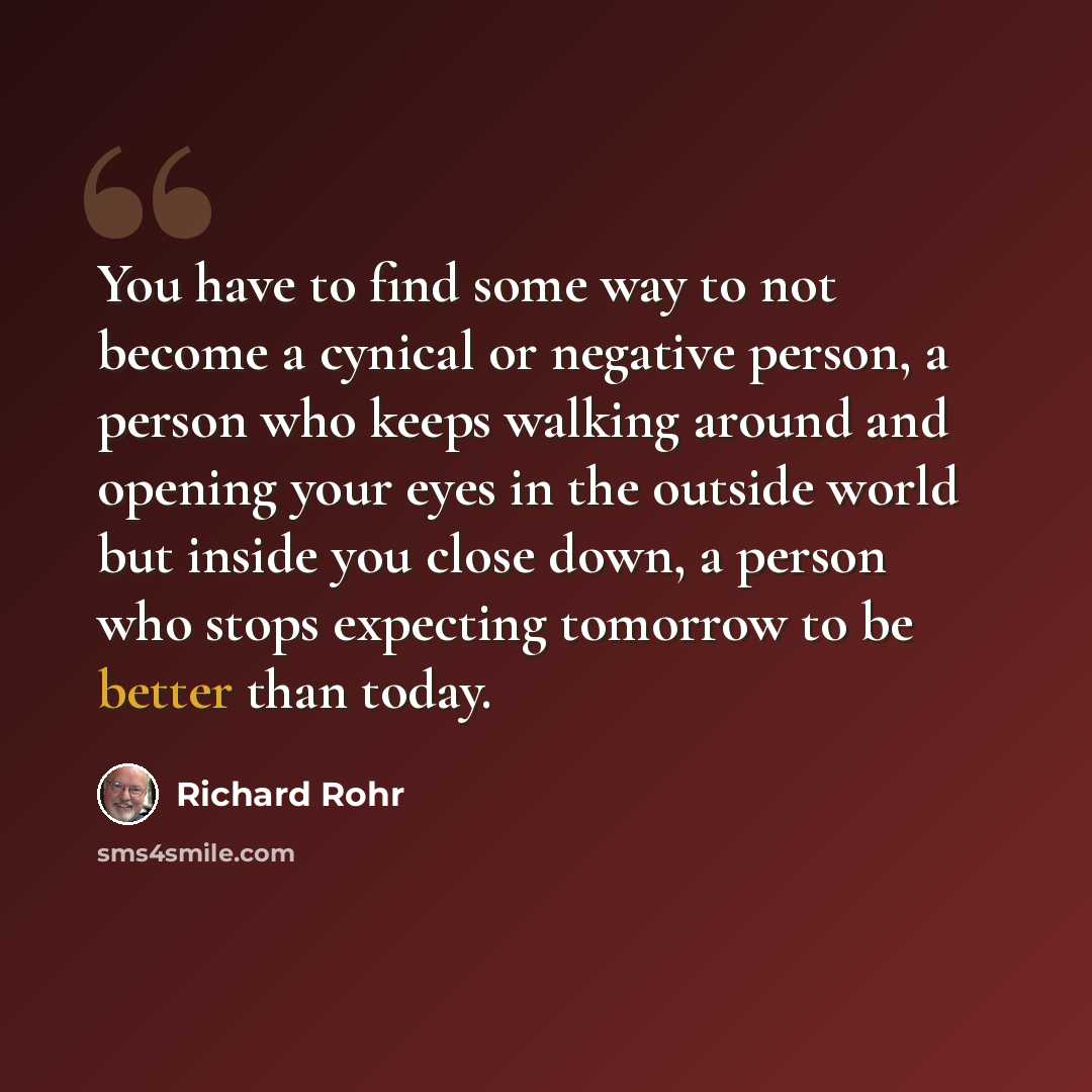 “You have to find some way to not become a cynical or negative person, a person who keeps walking around and opening your eyes in the outside world but inside you close down, a person who stops expecting tomorrow to be better than today.” quote by Richard Rohr