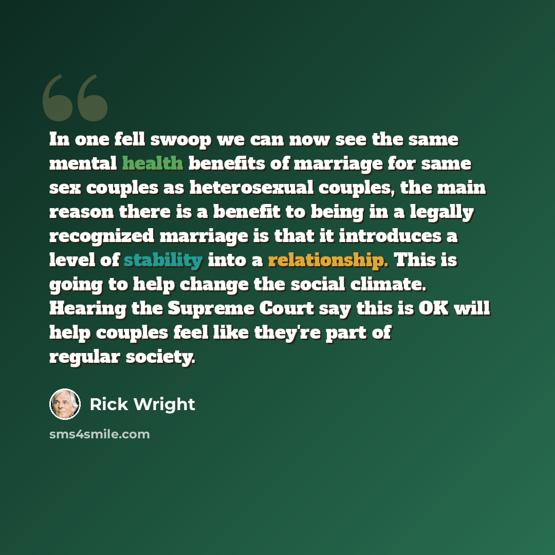 “In one fell swoop we can now see the same mental health benefits of marriage for same sex couples as heterosexual couples, the main reason there is a benefit to being in a legally recognized marriage is that it introduces a level of stability into a relationship. This is going to help change the…” quote by Rick Wright