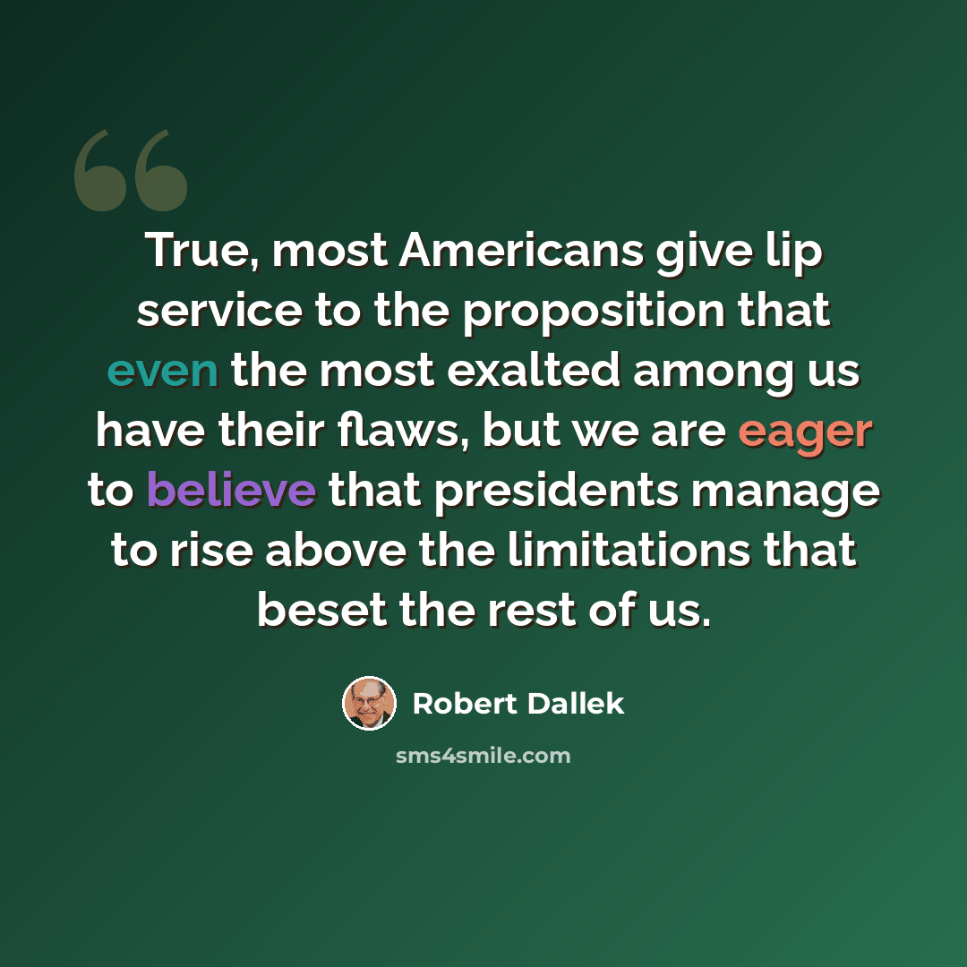 “True, most Americans give lip service to the proposition that even the most exalted among us have their flaws, but we are eager to believe that presidents manage to rise above the limitations that beset the rest of us.” quote by Robert Dallek