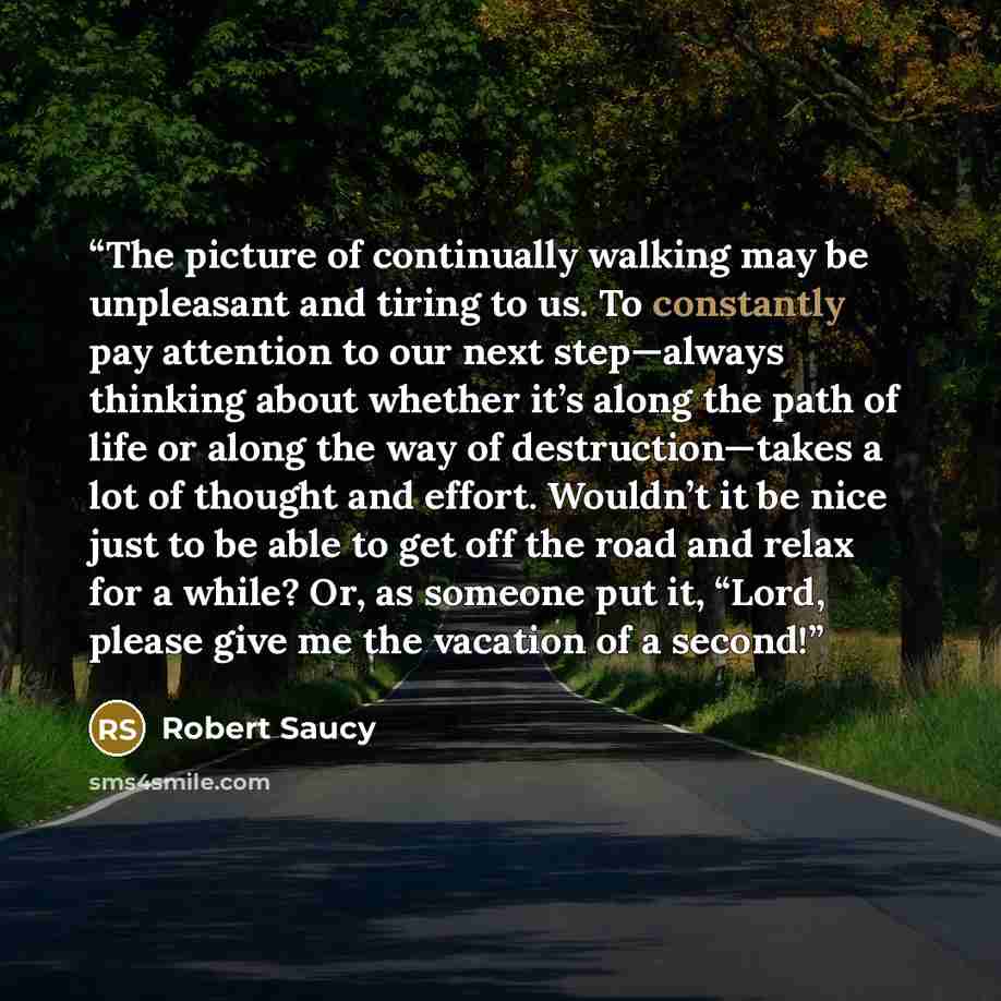 “The picture of continually walking may be unpleasant and tiring to us. To constantly pay attention to our next step—always thinking about whether it’s along the path of life or along the way of destruction—takes a lot of thought and effort. Wouldn’t it be nice just to be able to get off the road…” quote by Robert Saucy