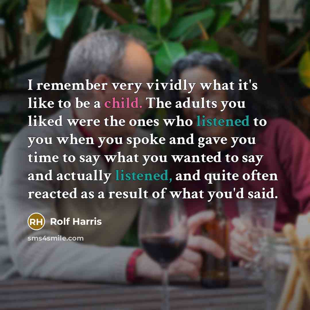 “I remember very vividly what it's like to be a child. The adults you liked were the ones who listened to you when you spoke and gave you time to say what you wanted to say and actually listened, and quite often reacted as a result of what you'd said.” quote by Rolf Harris