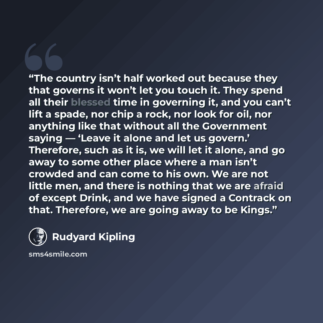 “The country isn’t half worked out because they that governs it won’t let you touch it. They spend all their blessed time in governing it, and you can’t lift a spade, nor chip a rock, nor look for oil, nor anything like that without all the Government saying — ‘Leave it alone and let us govern.’…” quote by Rudyard Kipling