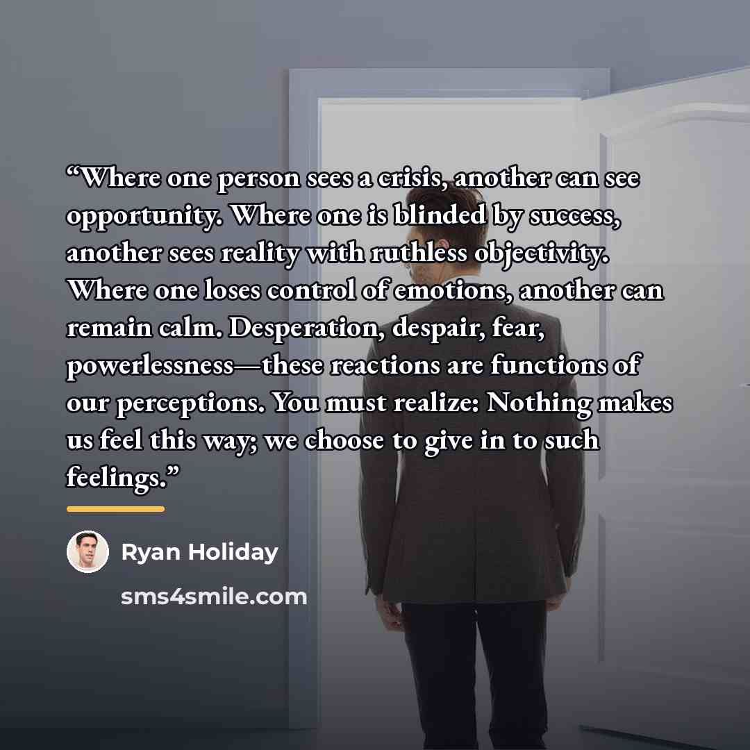 “Where one person sees a crisis, another can see opportunity. Where one is blinded by success, another sees reality with ruthless objectivity. Where one loses control of emotions, another can remain calm. Desperation, despair, fear, powerlessness—these reactions are functions of our perceptions…” quote by Ryan Holiday