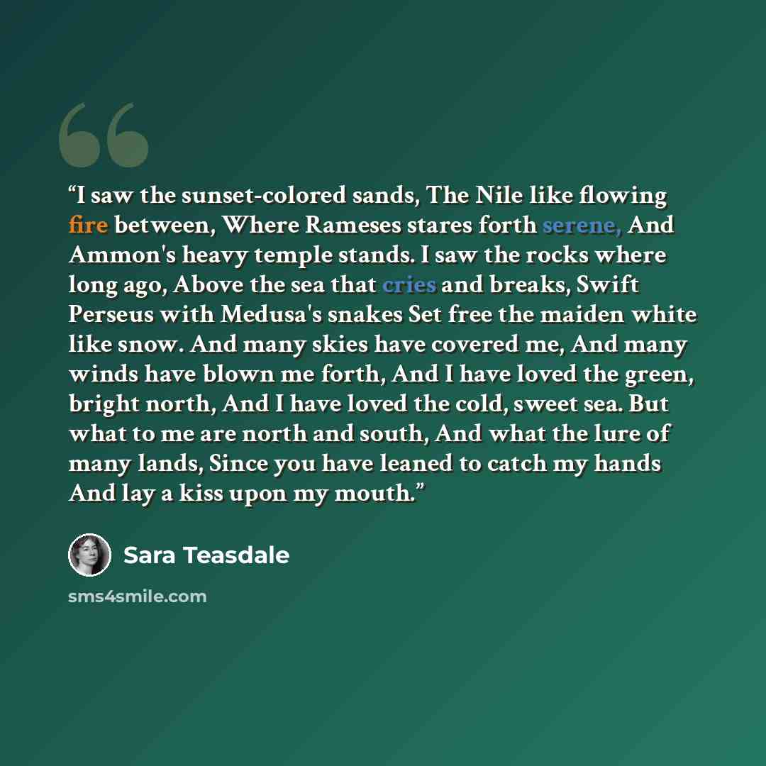 “I saw the sunset-colored sands, The Nile like flowing fire between, Where Rameses stares forth serene, And Ammon's heavy temple stands. I saw the rocks where long ago, Above the sea that cries and breaks, Swift Perseus with Medusa's snakes Set free the maiden white like snow. And many skies have…” quote by Sara Teasdale