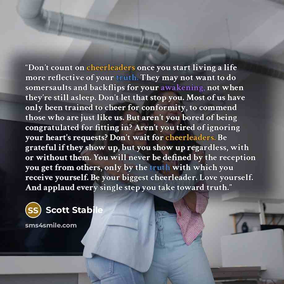 “Don’t count on cheerleaders once you start living a life more reflective of your truth. They may not want to do somersaults and backflips for your awakening, not when they’re still asleep. Don’t let that stop you. Most of us have only been trained to cheer for conformity, to commend those who are…” quote by Scott Stabile