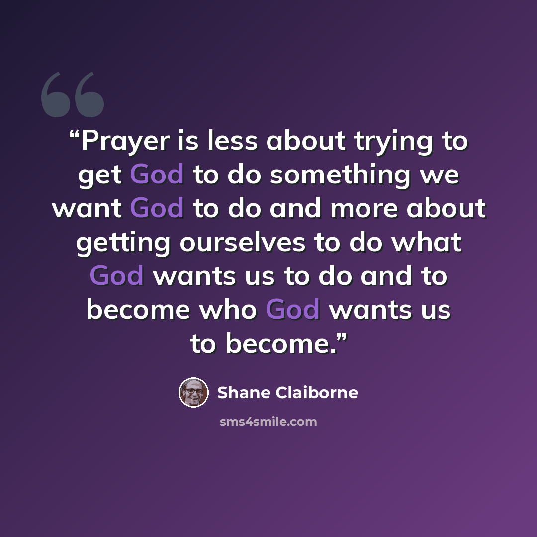 “Prayer is less about trying to get God to do something we want God to do and more about getting ourselves to do what God wants us to do and to become who God wants us to become.” quote by Shane Claiborne