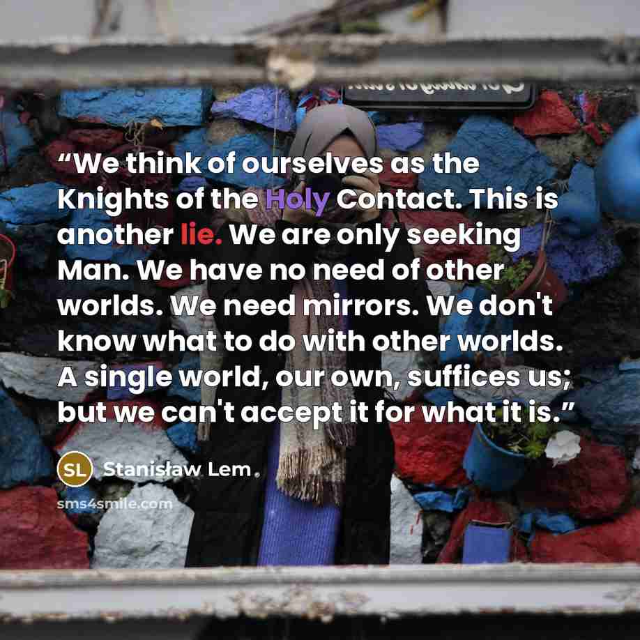 “We think of ourselves as the Knights of the Holy Contact. This is another lie. We are only seeking Man. We have no need of other worlds. We need mirrors. We don't know what to do with other worlds. A single world, our own, suffices us; but we can't accept it for what it is.” quote by Stanisław Lem