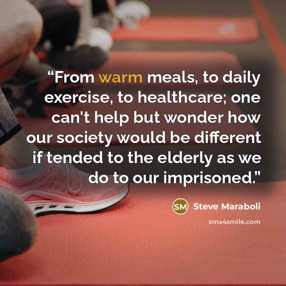 “From warm meals, to daily exercise, to healthcare; one can't help but wonder how our society would be different if tended to the elderly as we do to our imprisoned.” quote by Steve Maraboli