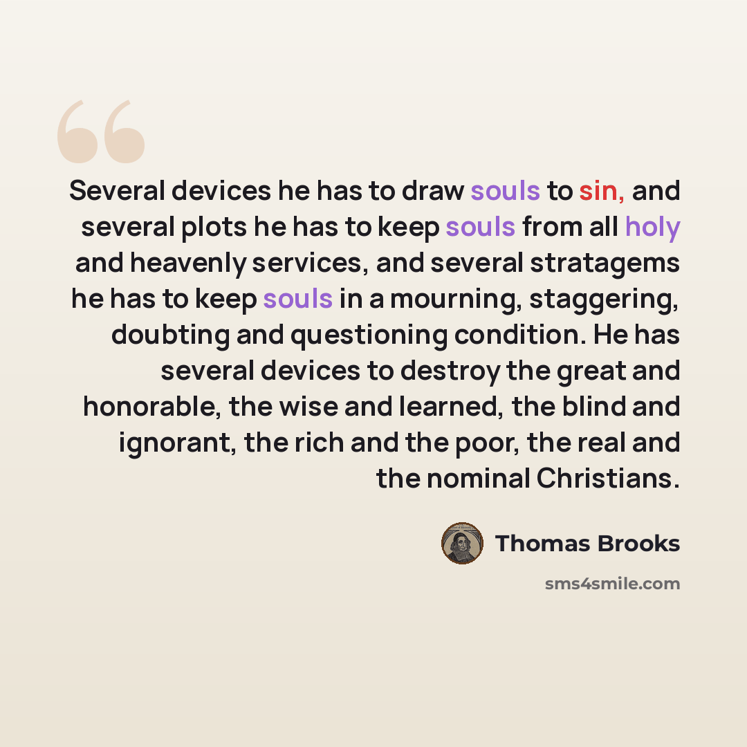 “Several devices he has to draw souls to sin, and several plots he has to keep souls from all holy and heavenly services, and several stratagems he has to keep souls in a mourning, staggering, doubting and questioning condition. He has several devices to destroy the great and honorable, the wise…” quote by Thomas Brooks