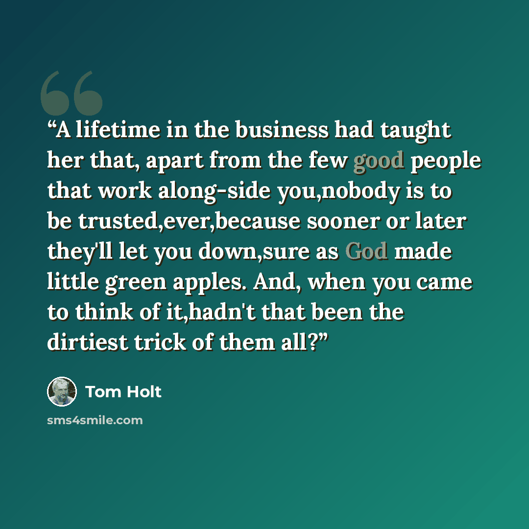 “A lifetime in the business had taught her that, apart from the few good people that work along-side you,nobody is to be trusted,ever,because sooner or later they'll let you down,sure as God made little green apples. And, when you came to think of it,hadn't that been the dirtiest trick of them all?” quote by Tom Holt