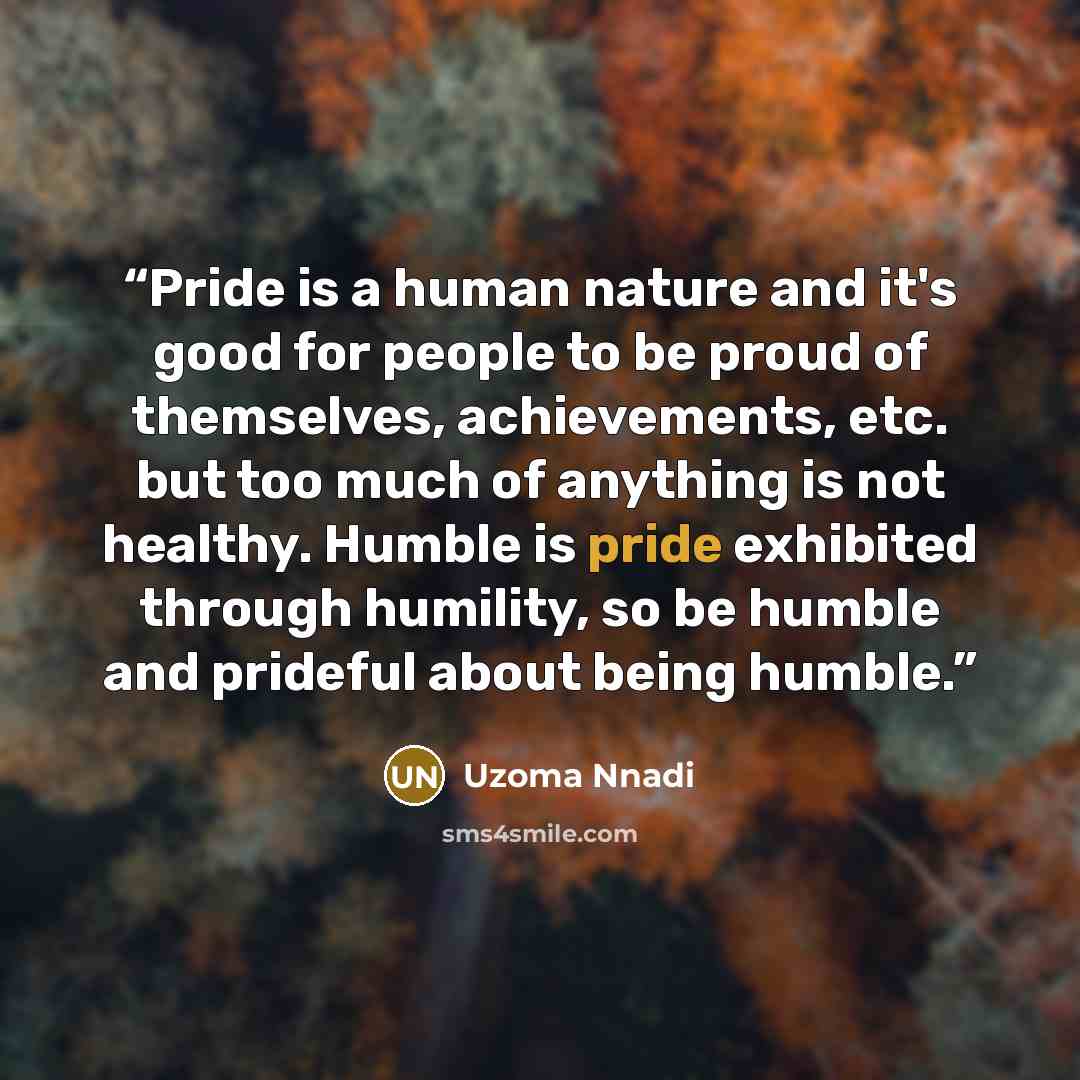 “Pride is a human nature and it's good for people to be proud of themselves, achievements, etc. but too much of anything is not healthy. Humble is pride exhibited through humility, so be humble and prideful about being humble.” quote by Uzoma Nnadi