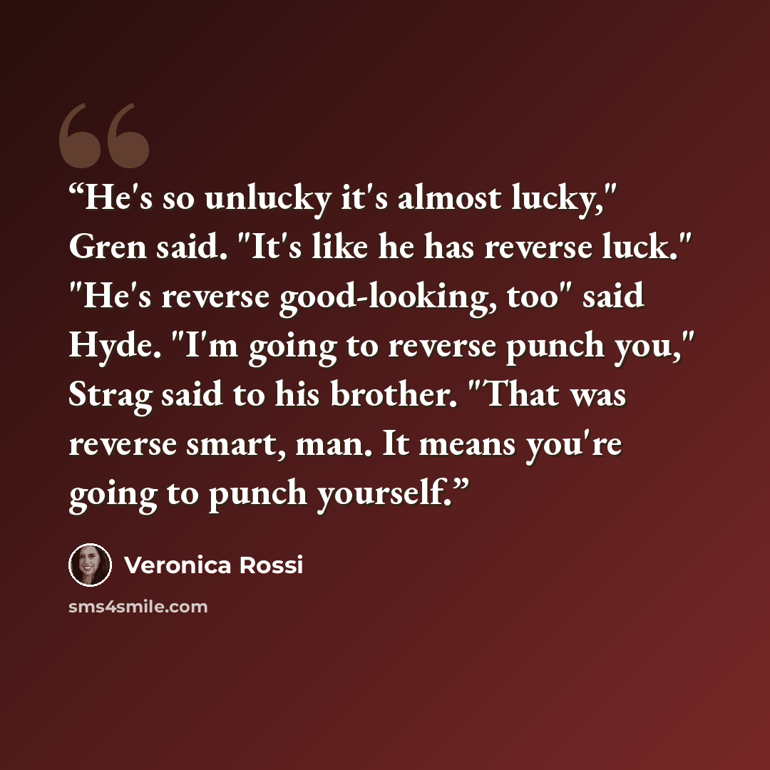 “He's so unlucky it's almost lucky," Gren said. "It's like he has reverse luck." "He's reverse good-looking, too" said Hyde. "I'm going to reverse punch you," Strag said to his brother. "That was reverse smart, man. It means you're going to punch yourself.” quote by Veronica Rossi