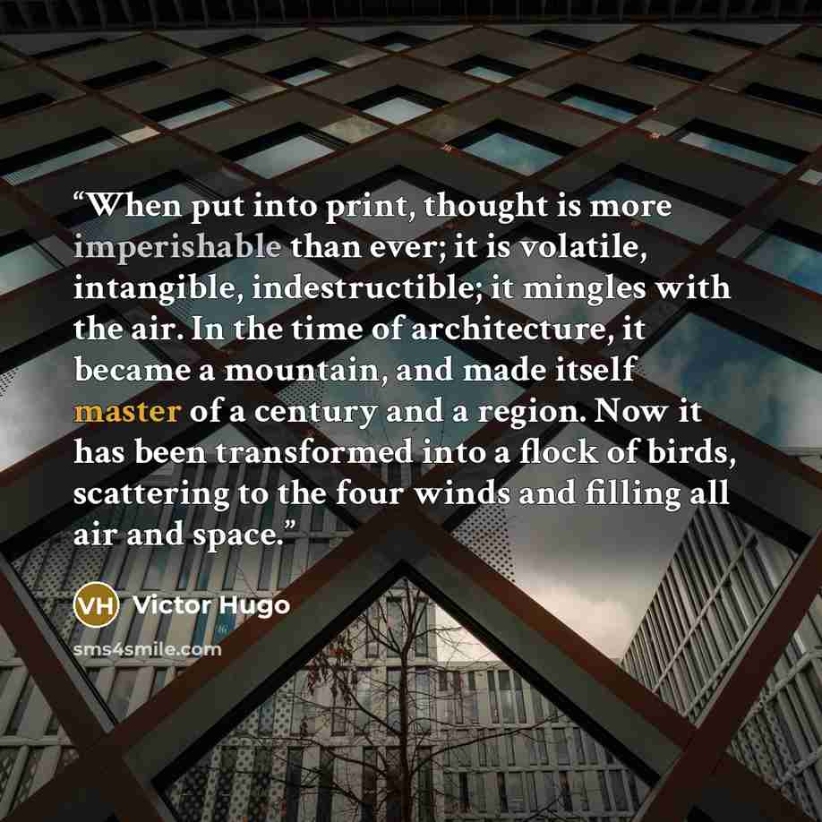 “When put into print, thought is more imperishable than ever; it is volatile, intangible, indestructible; it mingles with the air. In the time of architecture, it became a mountain, and made itself master of a century and a region. Now it has been transformed into a flock of birds, scattering to…” quote by Victor Hugo
