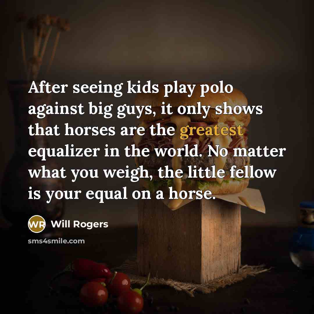 “After seeing kids play polo against big guys, it only shows that horses are the greatest equalizer in the world. No matter what you weigh, the little fellow is your equal on a horse.” quote by Will Rogers