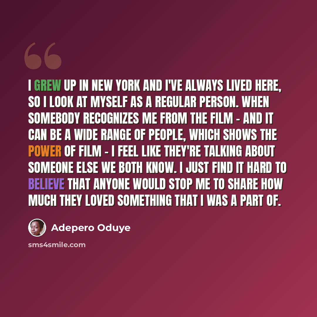 “I grew up in New York and I've always lived here, so I look at myself as a regular person. When somebody recognizes me from the film - and it can be a wide range of people, which shows the power of film - I feel like they're talking about someone else we both know. I just find it hard to believe…” quote by Adepero Oduye
