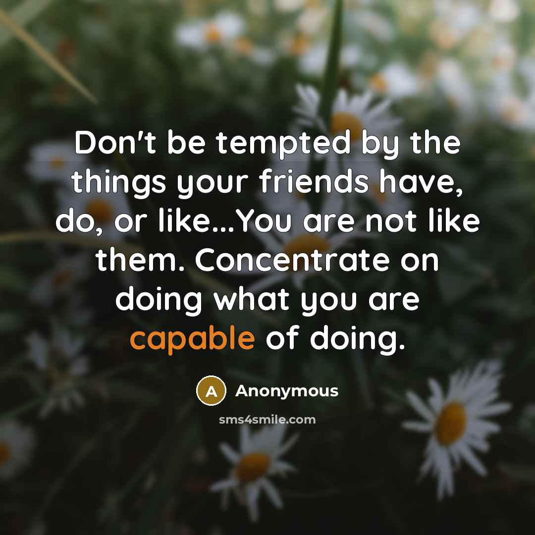 “Don't be tempted by the things your friends have, do, or like...You are not like them. Concentrate on doing what you are capable of doing.” quote by Anonymous