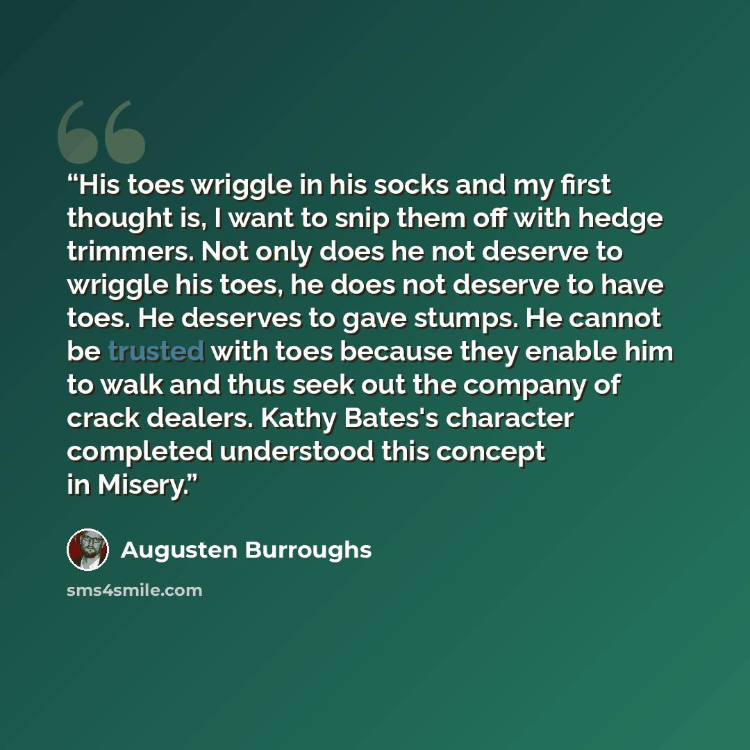 “His toes wriggle in his socks and my first thought is, I want to snip them off with hedge trimmers. Not only does he not deserve to wriggle his toes, he does not deserve to have toes. He deserves to gave stumps. He cannot be trusted with toes because they enable him to walk and thus seek out the…” quote by Augusten Burroughs