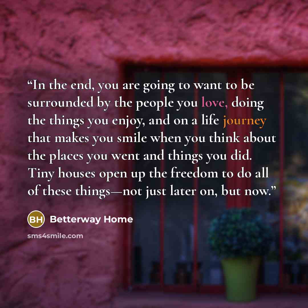 “In the end, you are going to want to be surrounded by the people you love, doing the things you enjoy, and on a life journey that makes you smile when you think about the places you went and things you did. Tiny houses open up the freedom to do all of these things—not just later on, but now.” quote by Betterway Home