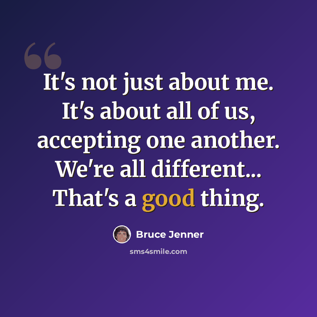 “It's not just about me. It's about all of us, accepting one another. We're all different... That's a good thing.” quote by Bruce Jenner